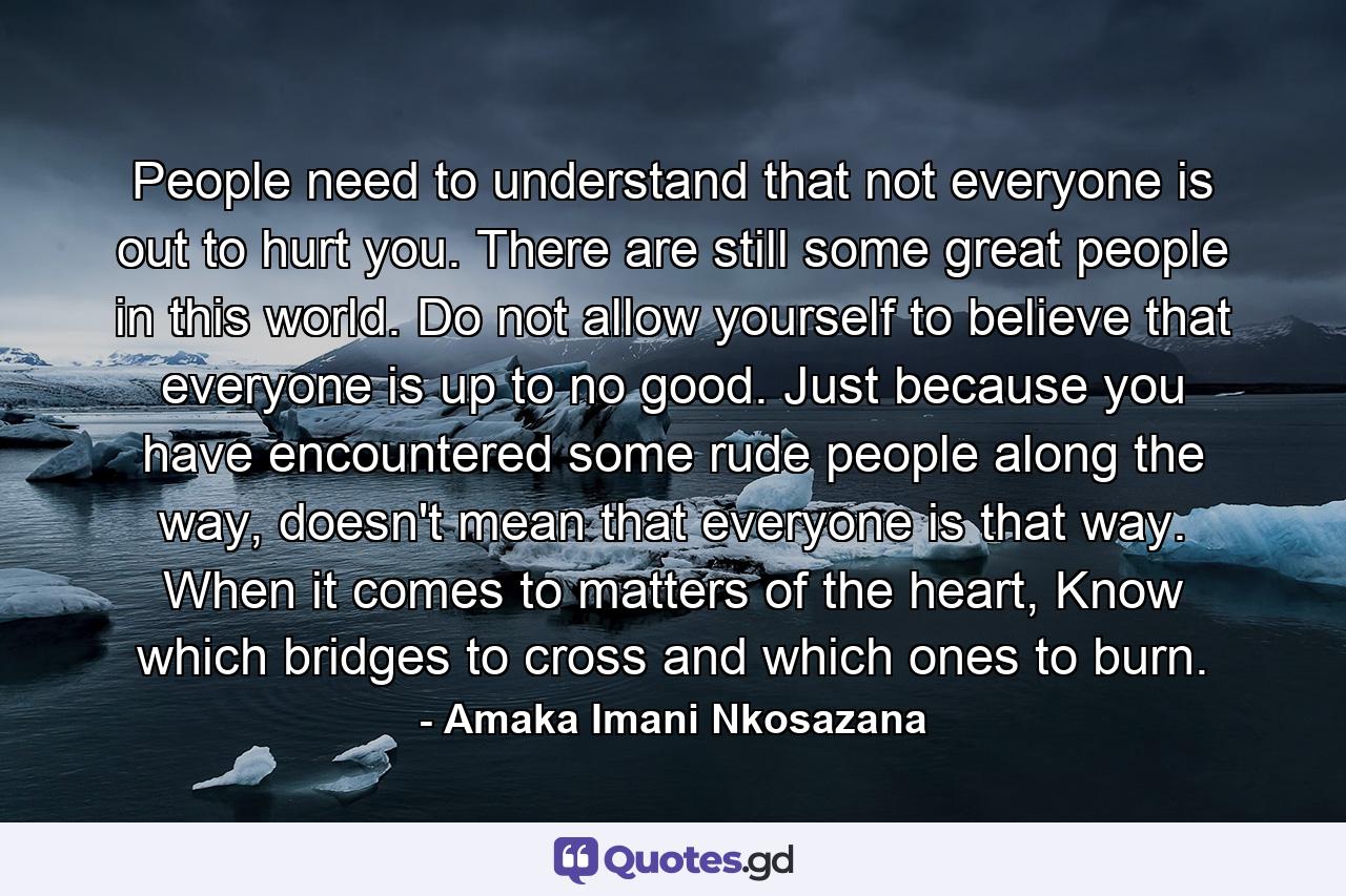 People need to understand that not everyone is out to hurt you. There are still some great people in this world. Do not allow yourself to believe that everyone is up to no good. Just because you have encountered some rude people along the way, doesn't mean that everyone is that way. When it comes to matters of the heart, Know which bridges to cross and which ones to burn. - Quote by Amaka Imani Nkosazana