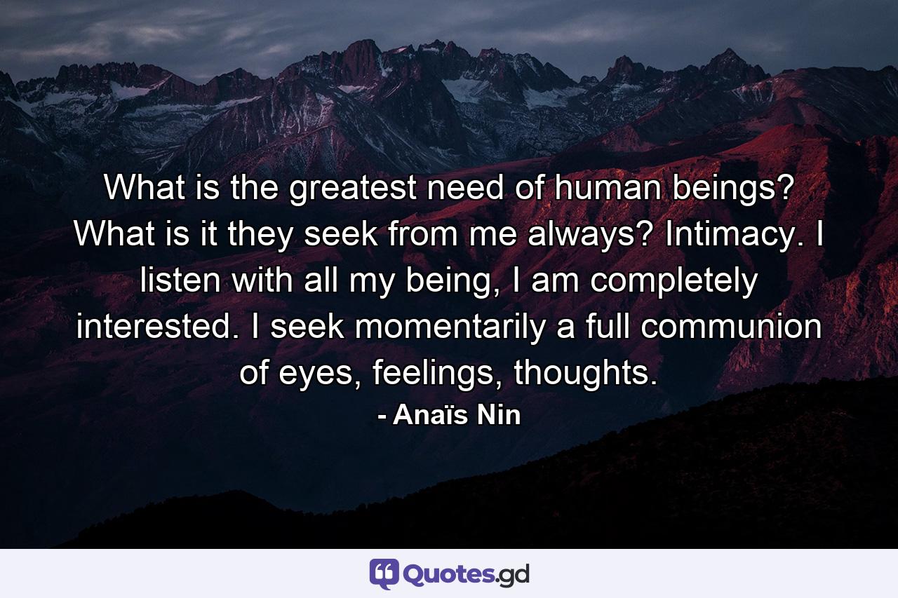 What is the greatest need of human beings? What is it they seek from me always? Intimacy. I listen with all my being, I am completely interested. I seek momentarily a full communion of eyes, feelings, thoughts. - Quote by Anaïs Nin