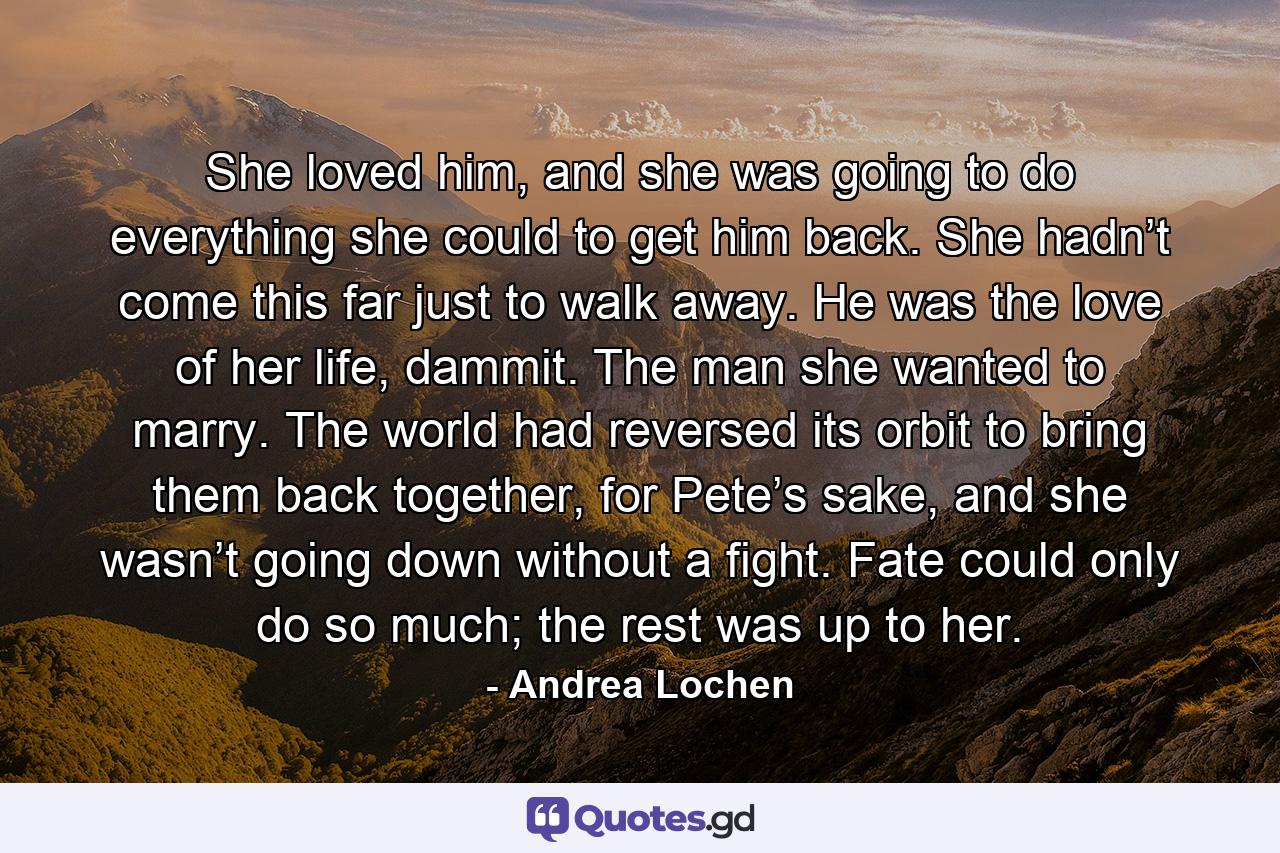 She loved him, and she was going to do everything she could to get him back. She hadn’t come this far just to walk away. He was the love of her life, dammit. The man she wanted to marry. The world had reversed its orbit to bring them back together, for Pete’s sake, and she wasn’t going down without a fight. Fate could only do so much; the rest was up to her. - Quote by Andrea Lochen