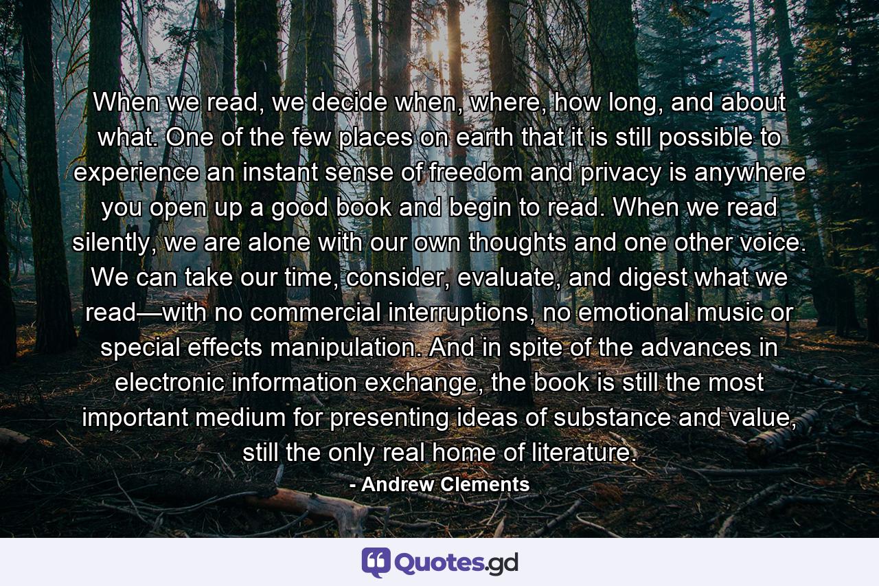 When we read, we decide when, where, how long, and about what. One of the few places on earth that it is still possible to experience an instant sense of freedom and privacy is anywhere you open up a good book and begin to read. When we read silently, we are alone with our own thoughts and one other voice. We can take our time, consider, evaluate, and digest what we read—with no commercial interruptions, no emotional music or special effects manipulation. And in spite of the advances in electronic information exchange, the book is still the most important medium for presenting ideas of substance and value, still the only real home of literature. - Quote by Andrew Clements