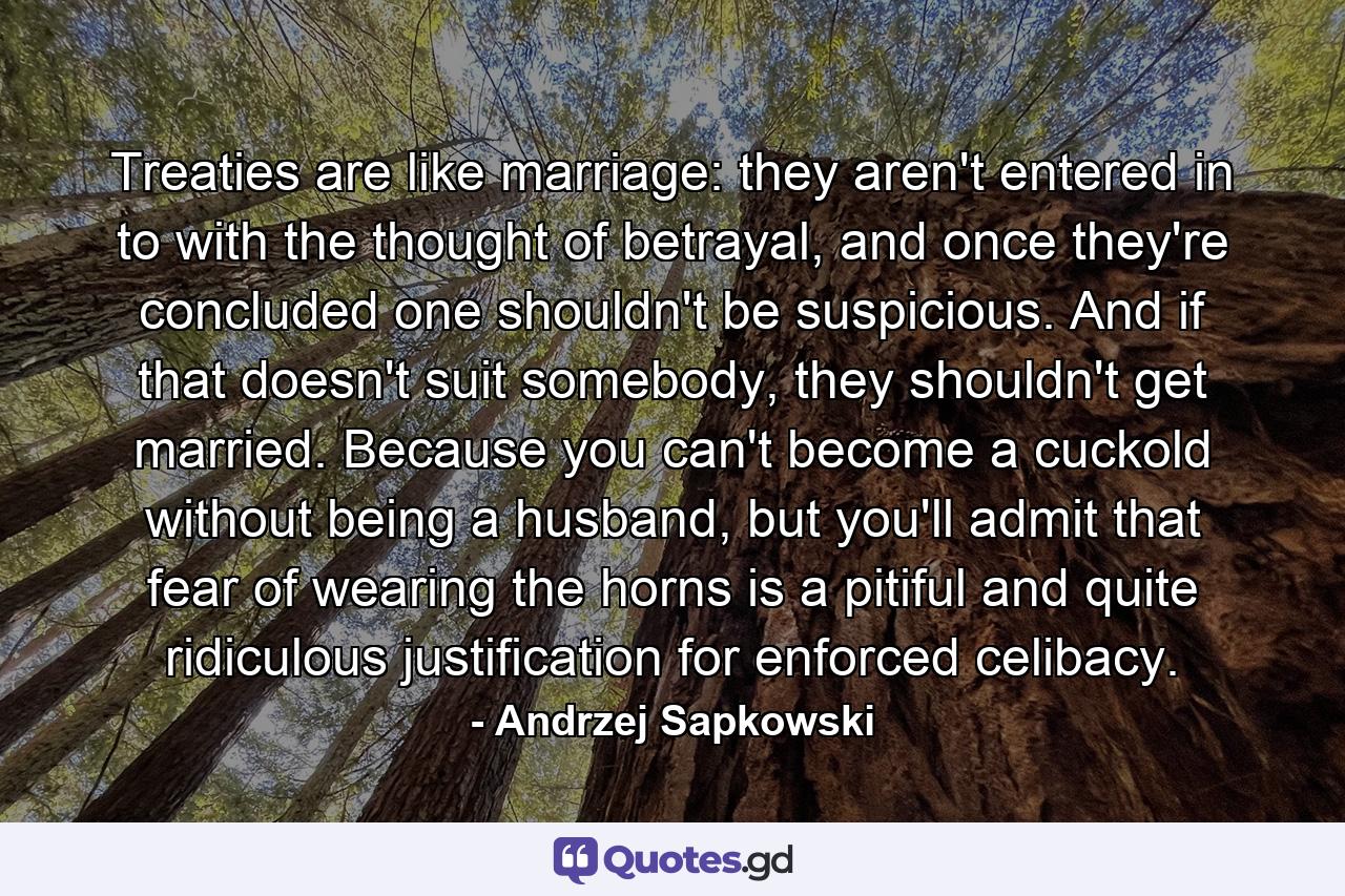 Treaties are like marriage: they aren't entered in to with the thought of betrayal, and once they're concluded one shouldn't be suspicious. And if that doesn't suit somebody, they shouldn't get married. Because you can't become a cuckold without being a husband, but you'll admit that fear of wearing the horns is a pitiful and quite ridiculous justification for enforced celibacy. - Quote by Andrzej Sapkowski