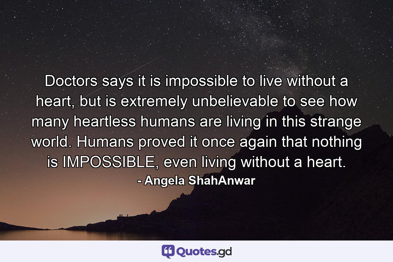 Doctors says it is impossible to live without a heart, but is extremely unbelievable to see how many heartless humans are living in this strange world. Humans proved it once again that nothing is IMPOSSIBLE, even living without a heart. - Quote by Angela ShahAnwar