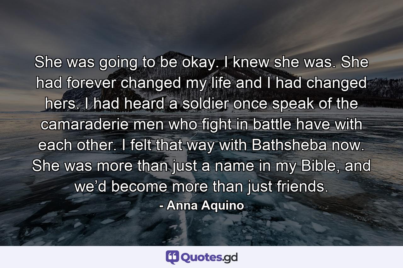 She was going to be okay. I knew she was. She had forever changed my life and I had changed hers. I had heard a soldier once speak of the camaraderie men who fight in battle have with each other. I felt that way with Bathsheba now. She was more than just a name in my Bible, and we’d become more than just friends. - Quote by Anna Aquino