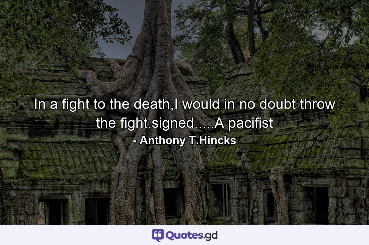 In a fight to the death,I would in no doubt throw the fight.signed.....A pacifist - Quote by Anthony T.Hincks