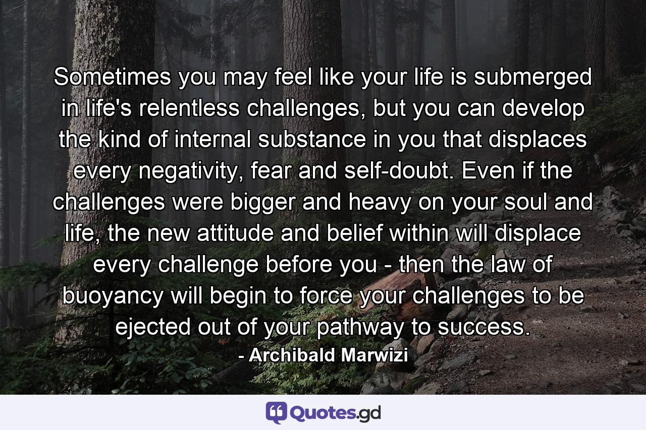 Sometimes you may feel like your life is submerged in life's relentless challenges, but you can develop the kind of internal substance in you that displaces every negativity, fear and self-doubt. Even if the challenges were bigger and heavy on your soul and life, the new attitude and belief within will displace every challenge before you - then the law of buoyancy will begin to force your challenges to be ejected out of your pathway to success. - Quote by Archibald Marwizi