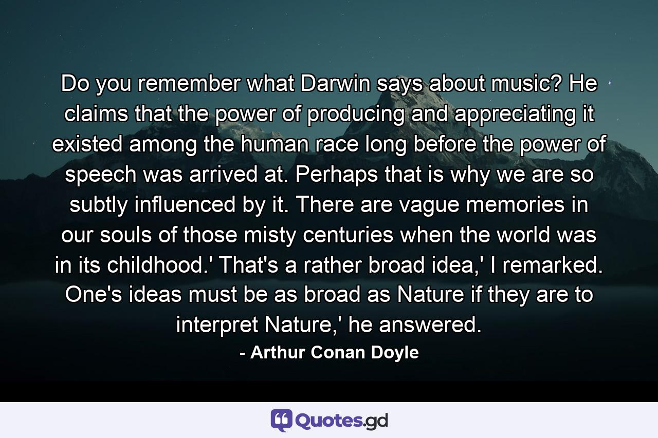 Do you remember what Darwin says about music? He claims that the power of producing and appreciating it existed among the human race long before the power of speech was arrived at. Perhaps that is why we are so subtly influenced by it. There are vague memories in our souls of those misty centuries when the world was in its childhood.' That's a rather broad idea,' I remarked. One's ideas must be as broad as Nature if they are to interpret Nature,' he answered. - Quote by Arthur Conan Doyle