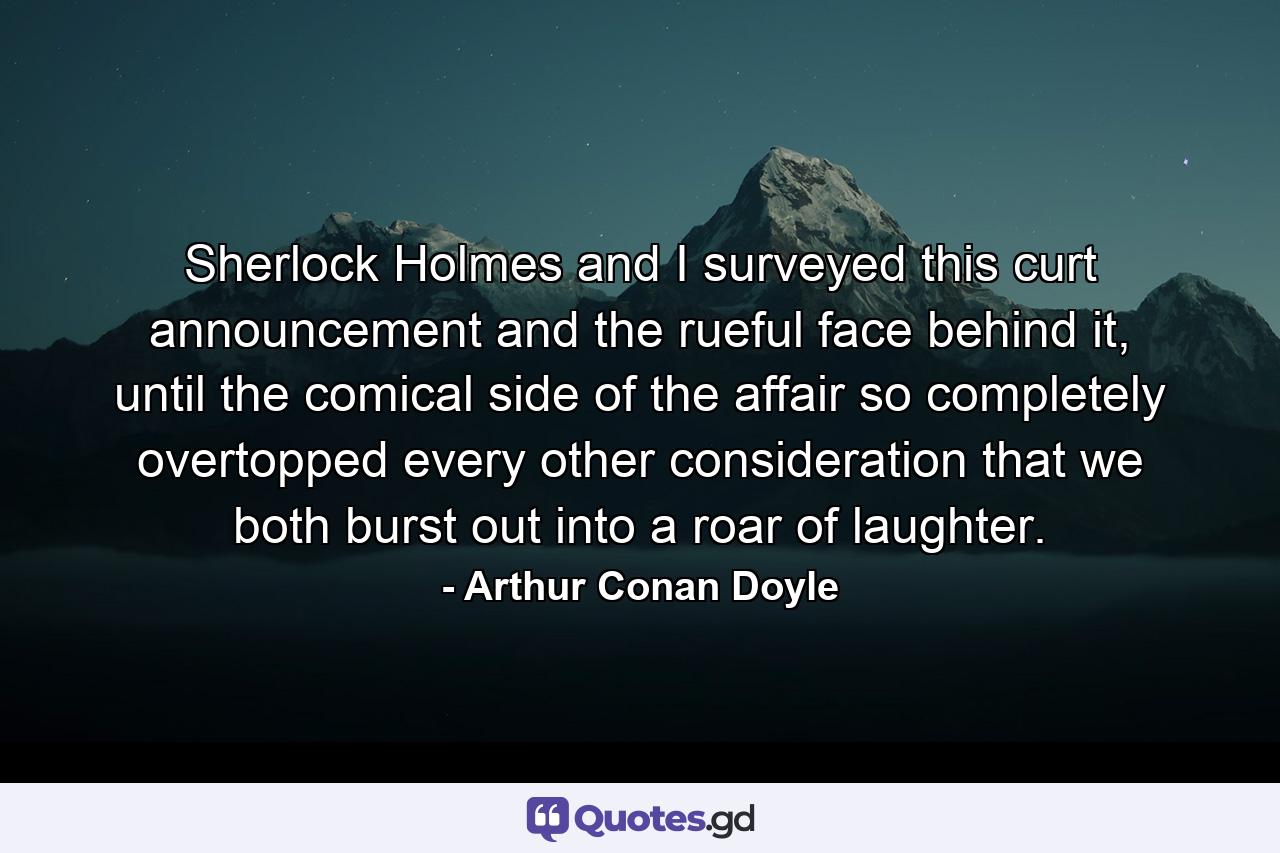 Sherlock Holmes and I surveyed this curt announcement and the rueful face behind it, until the comical side of the affair so completely overtopped every other consideration that we both burst out into a roar of laughter. - Quote by Arthur Conan Doyle