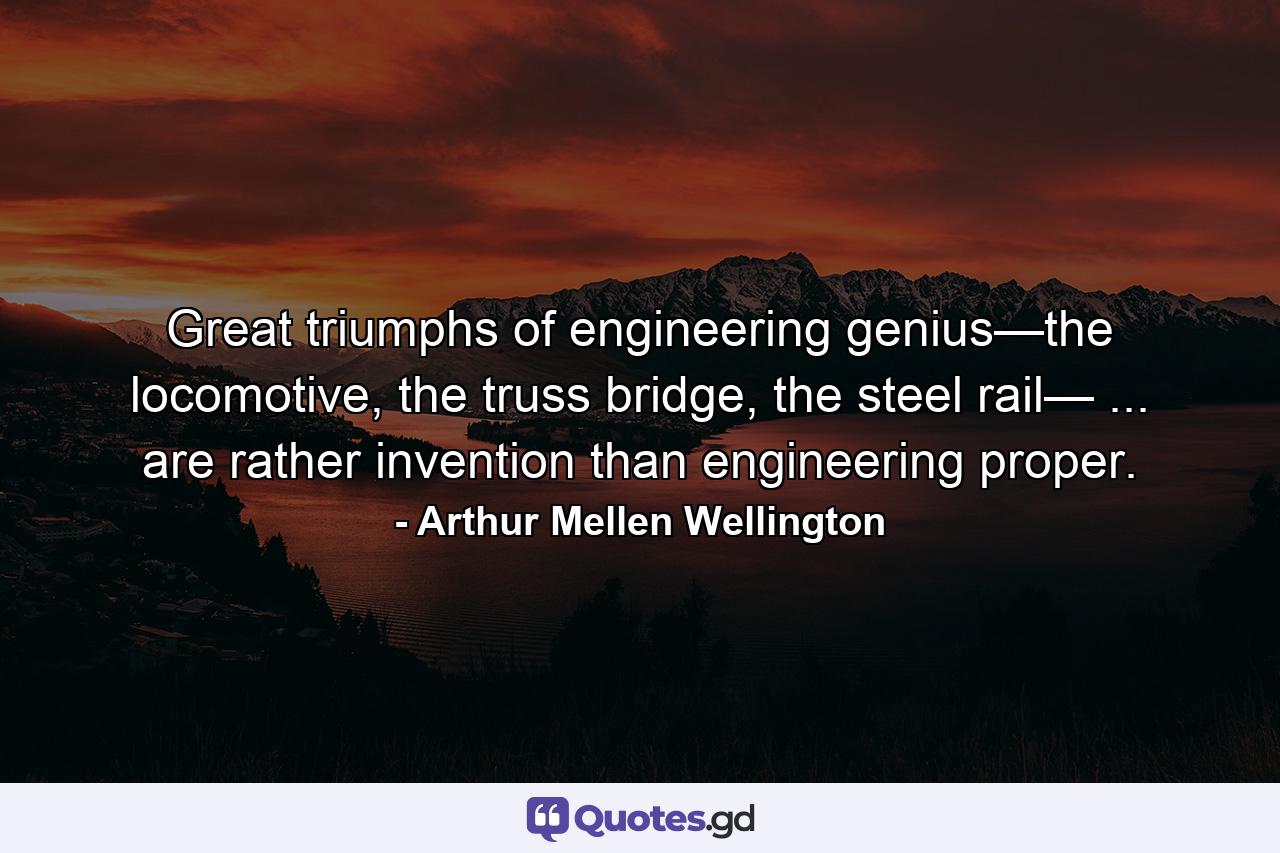 Great triumphs of engineering genius—the locomotive, the truss bridge, the steel rail— ... are rather invention than engineering proper. - Quote by Arthur Mellen Wellington