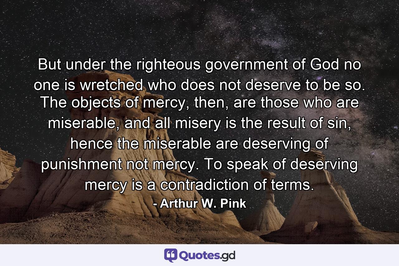 But under the righteous government of God no one is wretched who does not deserve to be so. The objects of mercy, then, are those who are miserable, and all misery is the result of sin, hence the miserable are deserving of punishment not mercy. To speak of deserving mercy is a contradiction of terms. - Quote by Arthur W. Pink