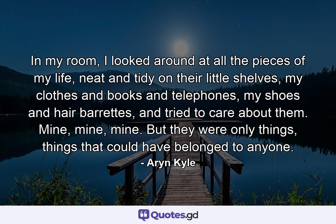 In my room, I looked around at all the pieces of my life, neat and tidy on their little shelves, my clothes and books and telephones, my shoes and hair barrettes, and tried to care about them. Mine, mine, mine. But they were only things, things that could have belonged to anyone. - Quote by Aryn Kyle