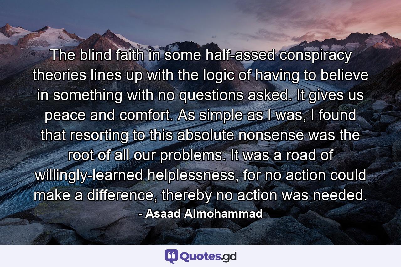 The blind faith in some half-assed conspiracy theories lines up with the logic of having to believe in something with no questions asked. It gives us peace and comfort. As simple as I was, I found that resorting to this absolute nonsense was the root of all our problems. It was a road of willingly-learned helplessness, for no action could make a difference, thereby no action was needed. - Quote by Asaad Almohammad