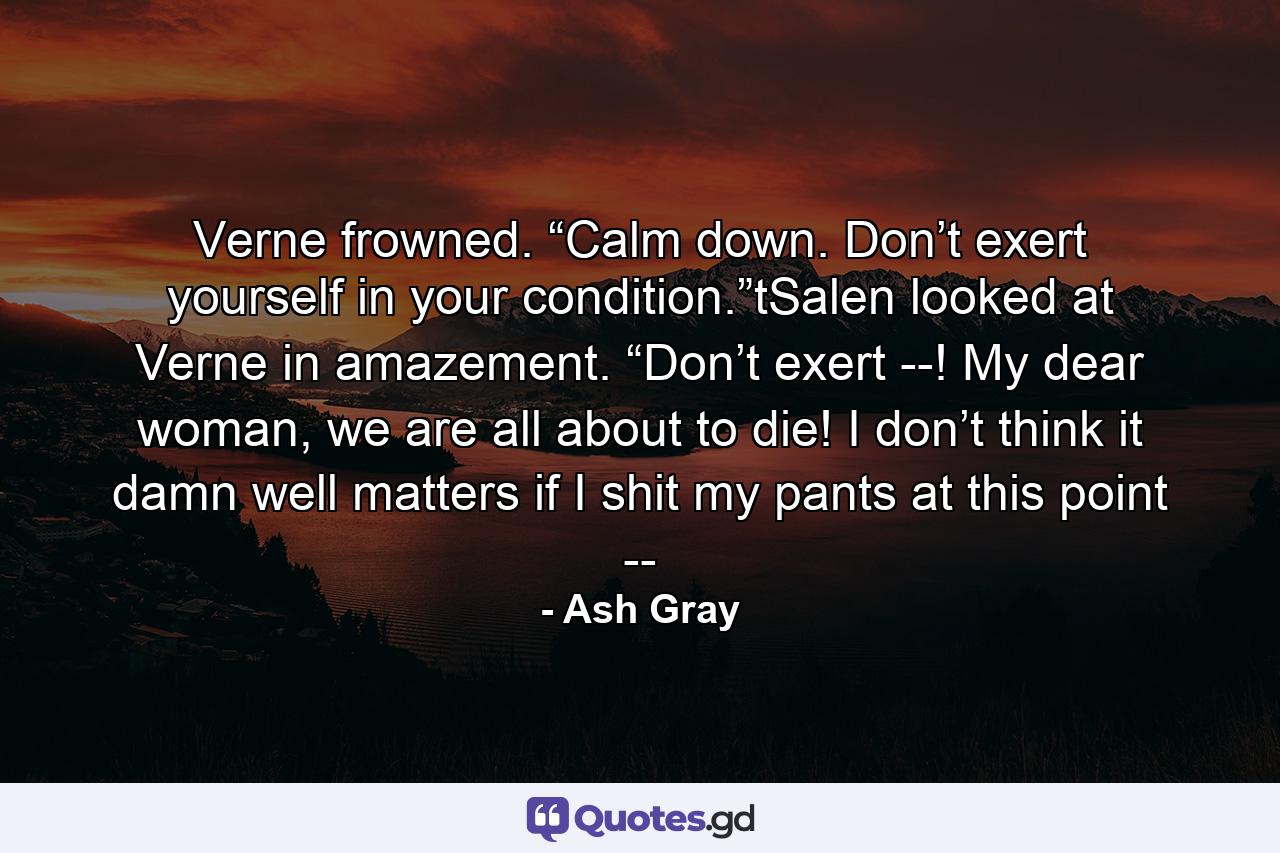 Verne frowned. “Calm down. Don’t exert yourself in your condition.”tSalen looked at Verne in amazement. “Don’t exert --! My dear woman, we are all about to die! I don’t think it damn well matters if I shit my pants at this point -- - Quote by Ash Gray