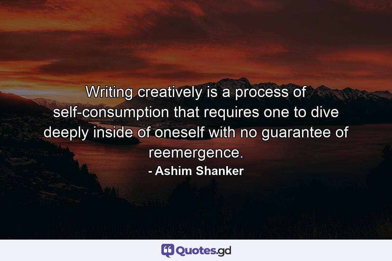 Writing creatively is a process of self-consumption that requires one to dive deeply inside of oneself with no guarantee of reemergence. - Quote by Ashim Shanker