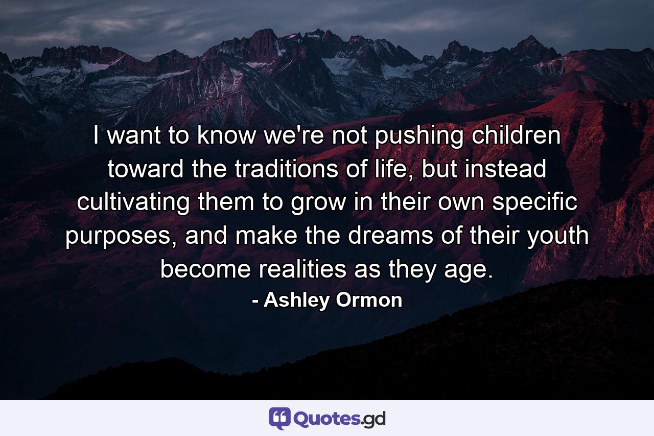 I want to know we're not pushing children toward the traditions of life, but instead cultivating them to grow in their own specific purposes, and make the dreams of their youth become realities as they age. - Quote by Ashley Ormon