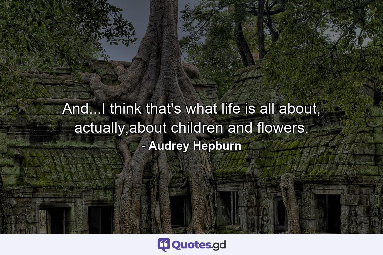 And...I think that's what life is all about, actually,about children and flowers. - Quote by Audrey Hepburn