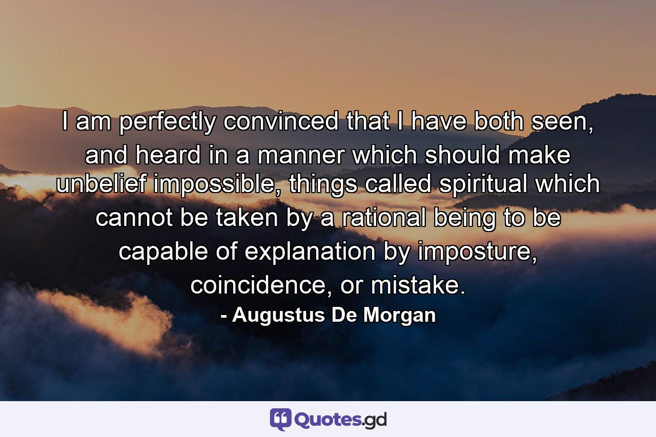 I am perfectly convinced that I have both seen, and heard in a manner which should make unbelief impossible, things called spiritual which cannot be taken by a rational being to be capable of explanation by imposture, coincidence, or mistake. - Quote by Augustus De Morgan