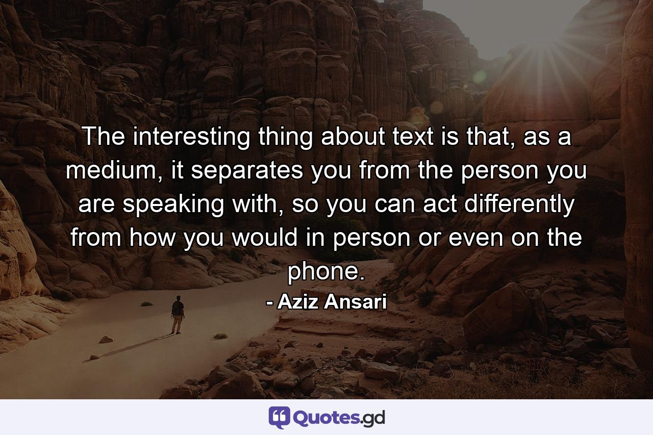 The interesting thing about text is that, as a medium, it separates you from the person you are speaking with, so you can act differently from how you would in person or even on the phone. - Quote by Aziz Ansari