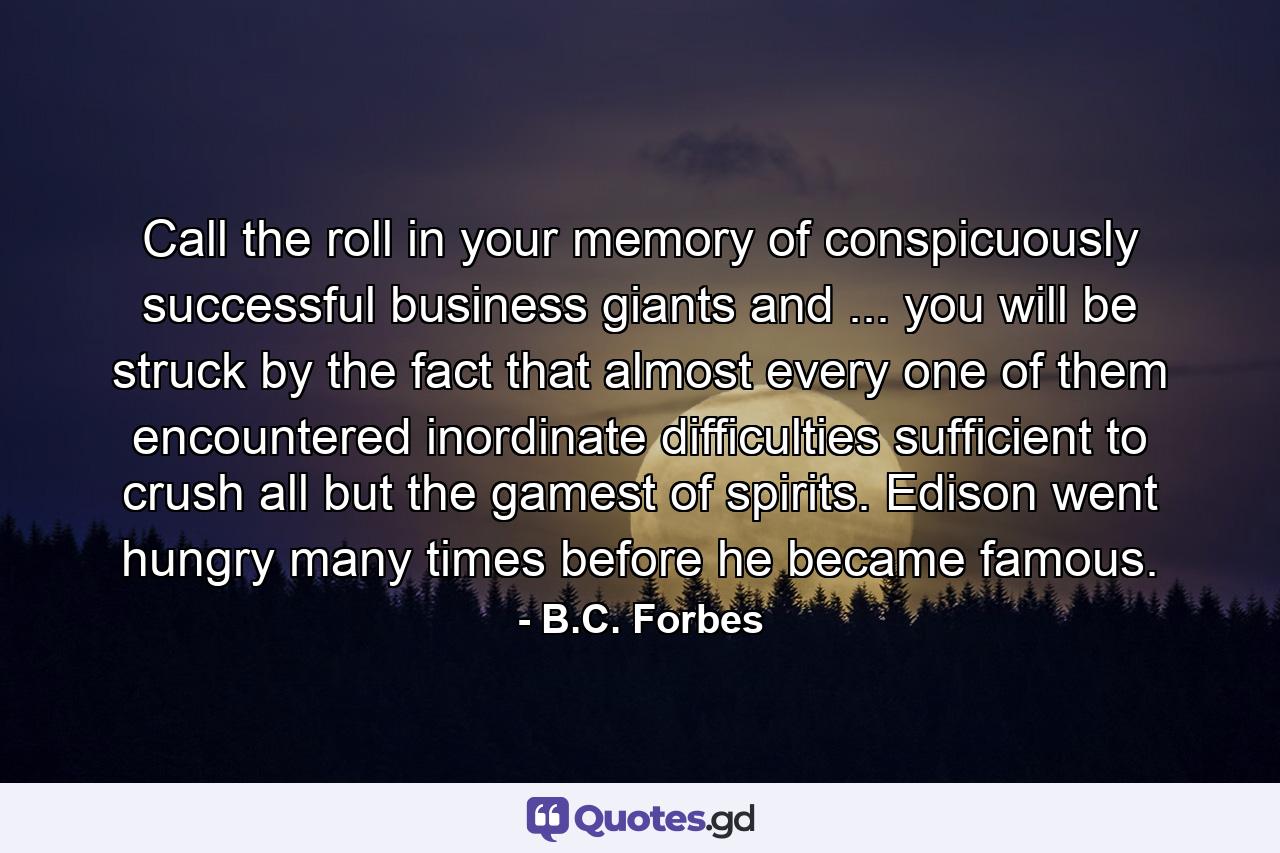 Call the roll in your memory of conspicuously successful business giants and ... you will be struck by the fact that almost every one of them encountered inordinate difficulties sufficient to crush all but the gamest of spirits. Edison went hungry many times before he became famous. - Quote by B.C. Forbes