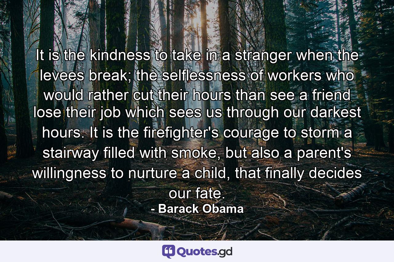 It is the kindness to take in a stranger when the levees break; the selflessness of workers who would rather cut their hours than see a friend lose their job which sees us through our darkest hours. It is the firefighter's courage to storm a stairway filled with smoke, but also a parent's willingness to nurture a child, that finally decides our fate. - Quote by Barack Obama