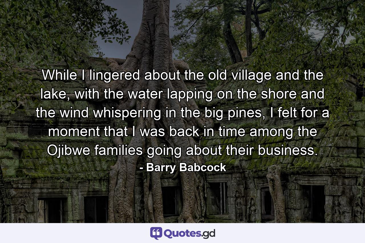 While I lingered about the old village and the lake, with the water lapping on the shore and the wind whispering in the big pines, I felt for a moment that I was back in time among the Ojibwe families going about their business. - Quote by Barry Babcock