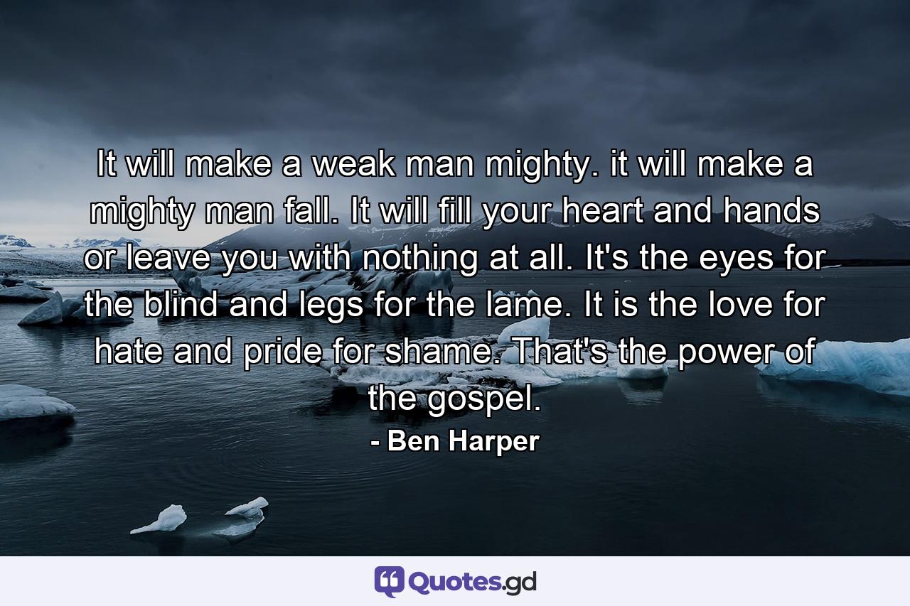 It will make a weak man mighty. it will make a mighty man fall. It will fill your heart and hands or leave you with nothing at all. It's the eyes for the blind and legs for the lame. It is the love for hate and pride for shame. That's the power of the gospel. - Quote by Ben Harper