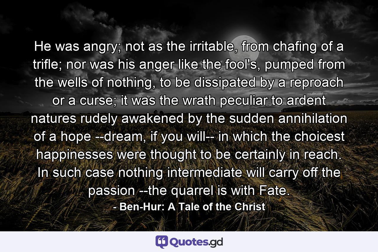 He was angry; not as the irritable, from chafing of a trifle; nor was his anger like the fool's, pumped from the wells of nothing, to be dissipated by a reproach or a curse; it was the wrath peculiar to ardent natures rudely awakened by the sudden annihilation of a hope --dream, if you will-- in which the choicest happinesses were thought to be certainly in reach. In such case nothing intermediate will carry off the passion --the quarrel is with Fate. - Quote by Ben-Hur: A Tale of the Christ