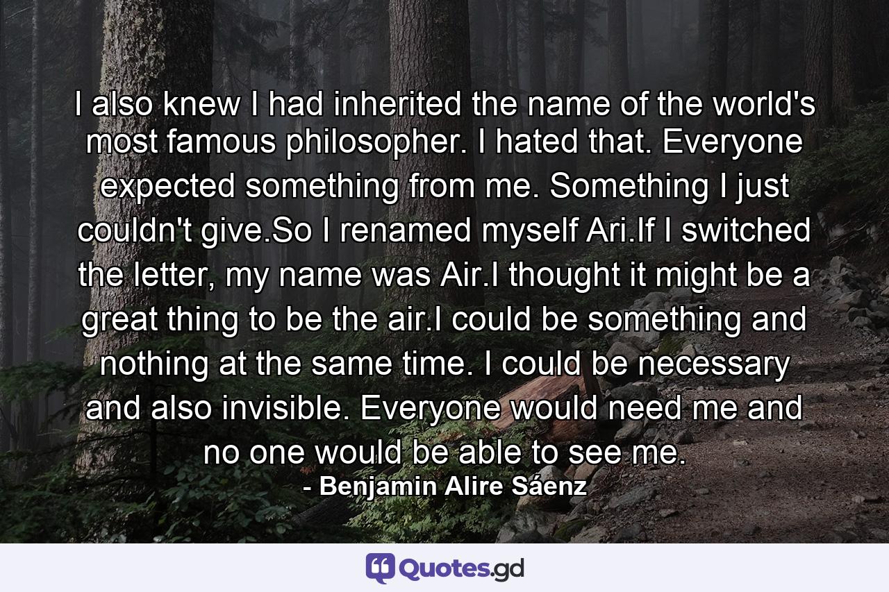 I also knew I had inherited the name of the world's most famous philosopher. I hated that. Everyone expected something from me. Something I just couldn't give.So I renamed myself Ari.If I switched the letter, my name was Air.I thought it might be a great thing to be the air.I could be something and nothing at the same time. I could be necessary and also invisible. Everyone would need me and no one would be able to see me. - Quote by Benjamin Alire Sáenz