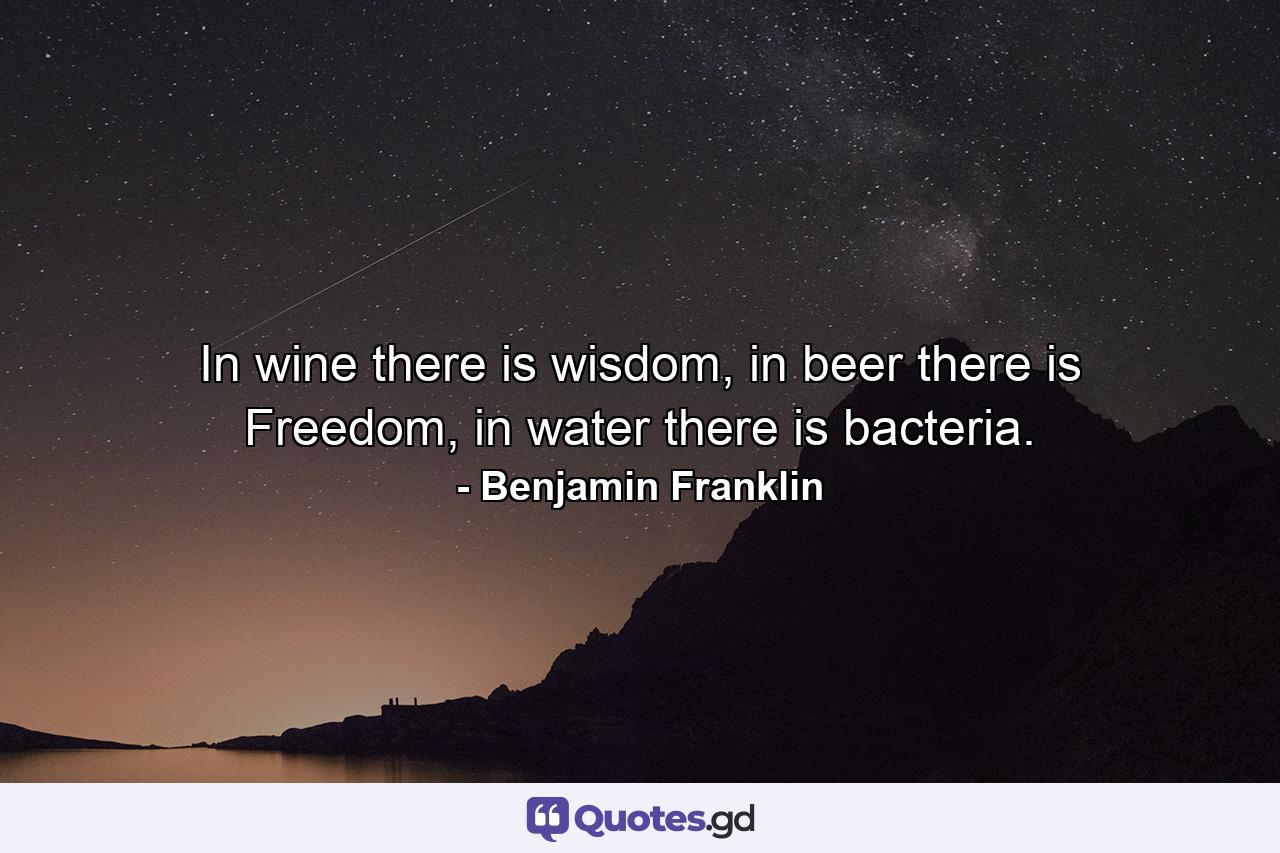In wine there is wisdom, in beer there is Freedom, in water there is bacteria. - Quote by Benjamin Franklin