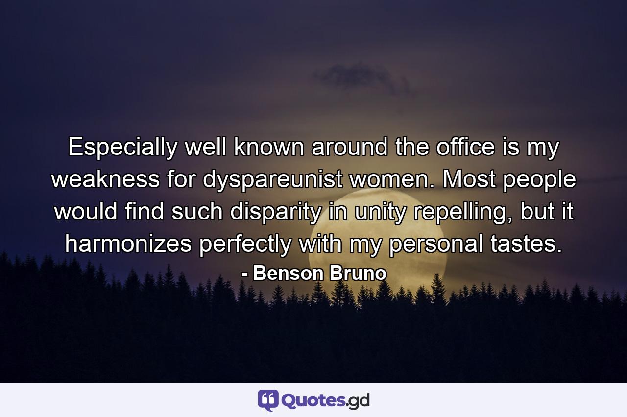 Especially well known around the office is my weakness for dyspareunist women. Most people would find such disparity in unity repelling, but it harmonizes perfectly with my personal tastes. - Quote by Benson Bruno