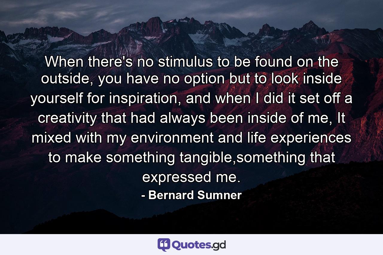 When there's no stimulus to be found on the outside, you have no option but to look inside yourself for inspiration, and when I did it set off a creativity that had always been inside of me, It mixed with my environment and life experiences to make something tangible,something that expressed me. - Quote by Bernard Sumner