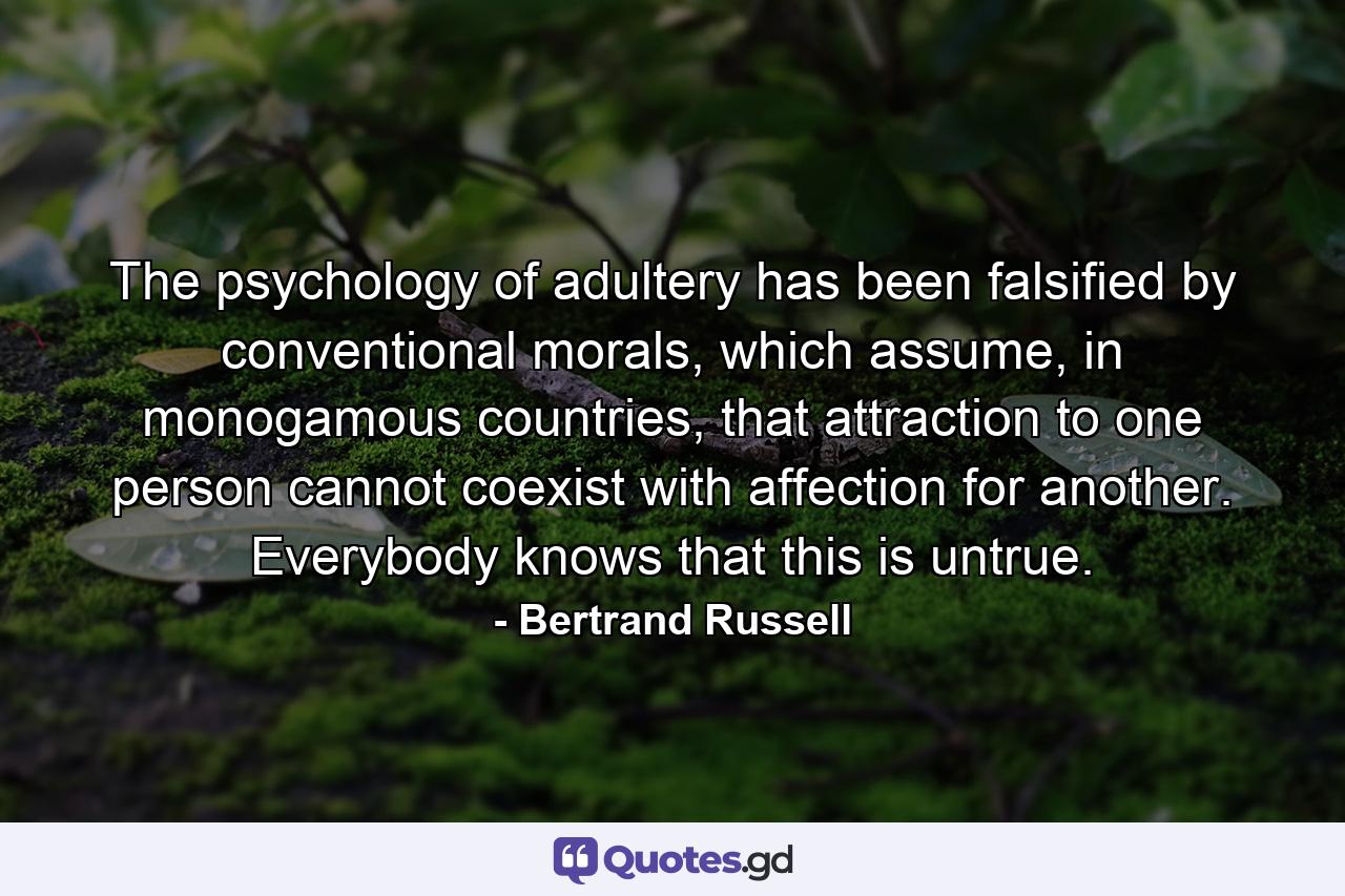 The psychology of adultery has been falsified by conventional morals, which assume, in monogamous countries, that attraction to one person cannot coexist with affection for another. Everybody knows that this is untrue. - Quote by Bertrand Russell