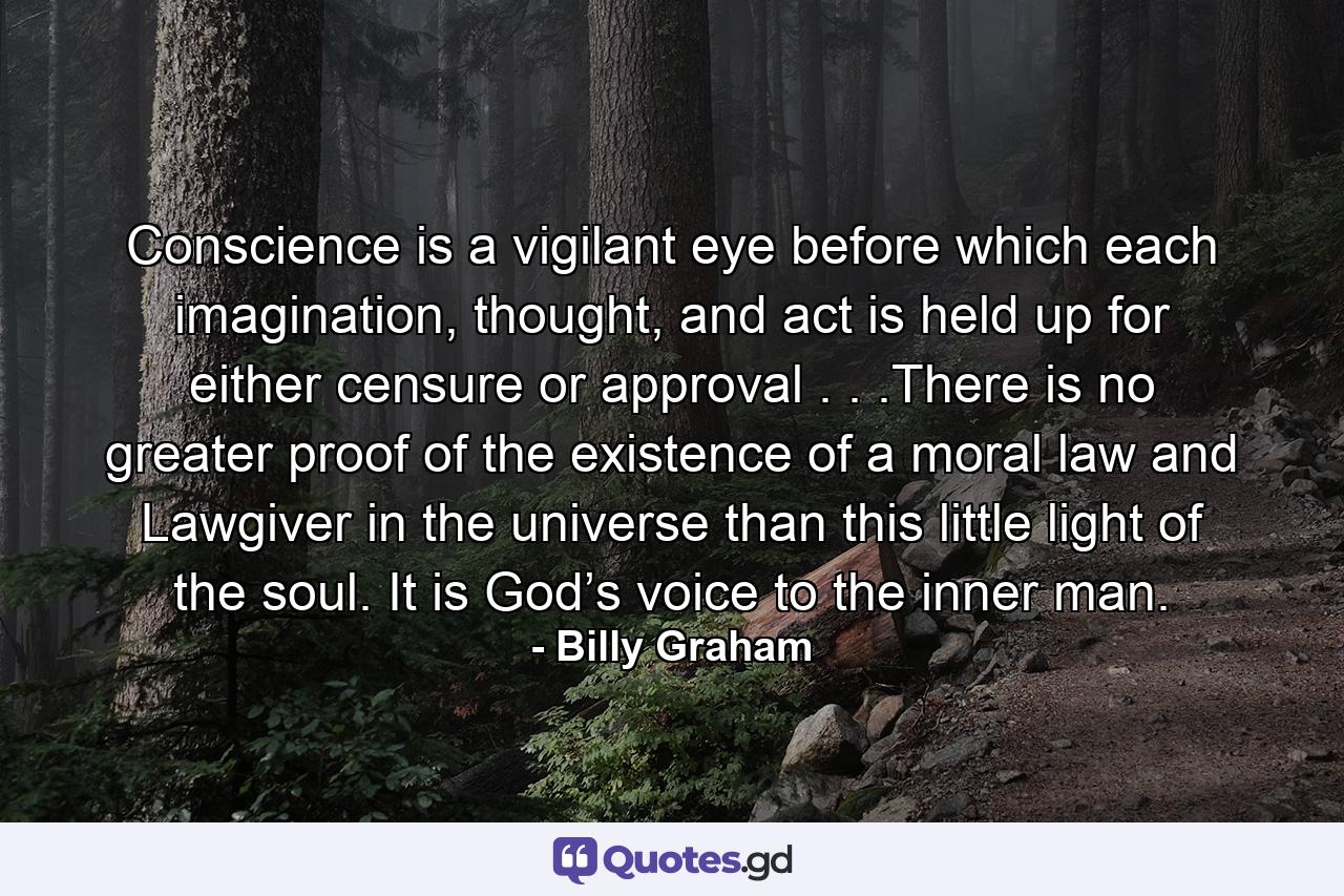 Conscience is a vigilant eye before which each imagination, thought, and act is held up for either censure or approval . . .There is no greater proof of the existence of a moral law and Lawgiver in the universe than this little light of the soul. It is God’s voice to the inner man. - Quote by Billy Graham