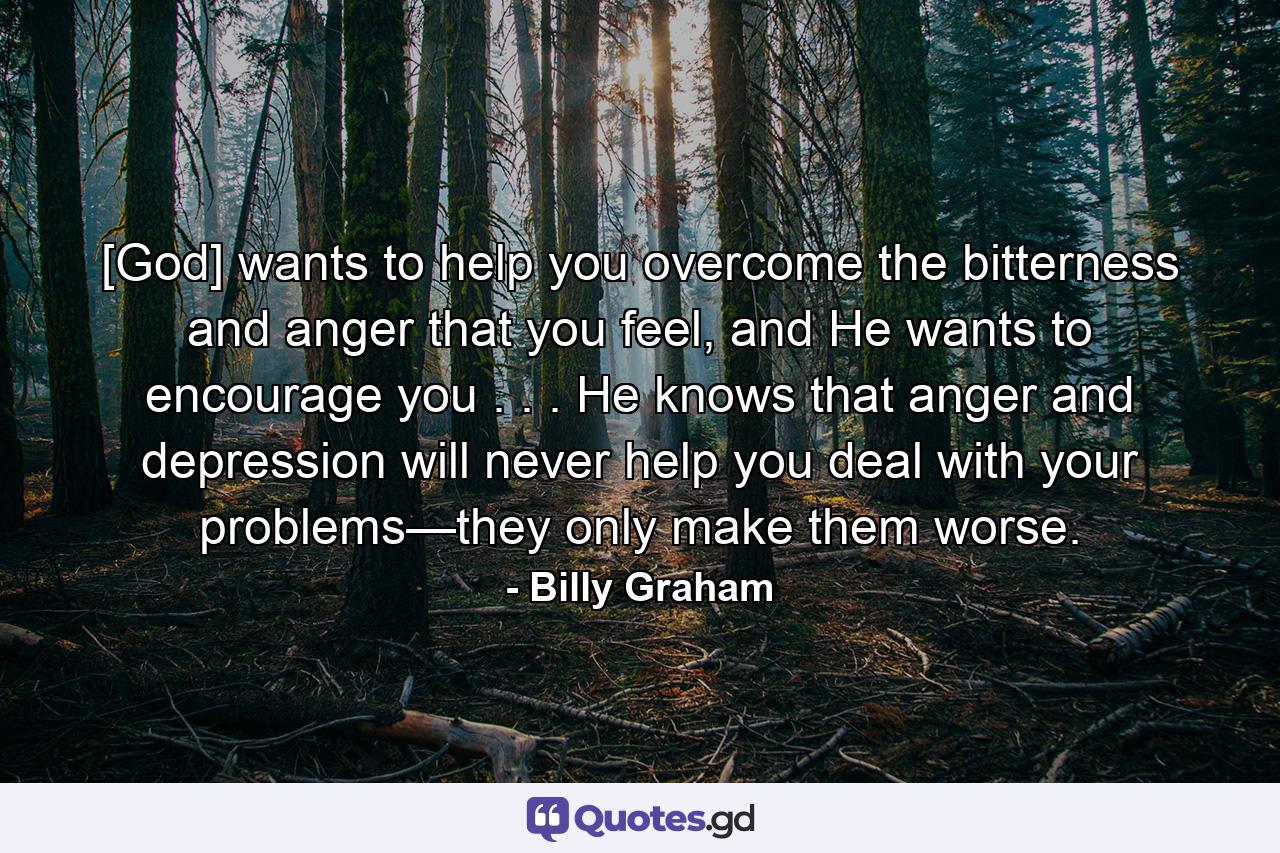 [God] wants to help you overcome the bitterness and anger that you feel, and He wants to encourage you . . . He knows that anger and depression will never help you deal with your problems—they only make them worse. - Quote by Billy Graham