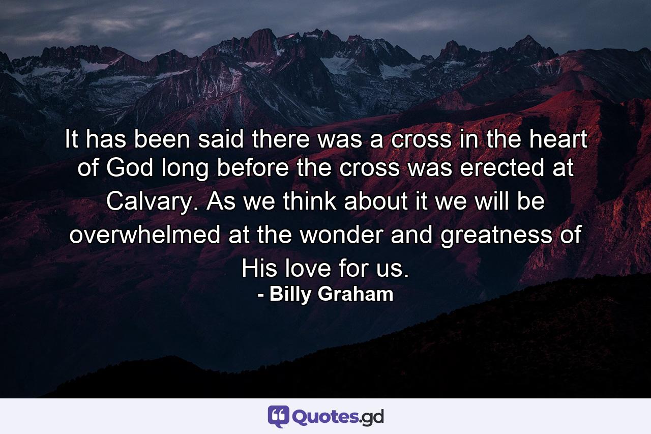 It has been said there was a cross in the heart of God long before the cross was erected at Calvary. As we think about it we will be overwhelmed at the wonder and greatness of His love for us. - Quote by Billy Graham