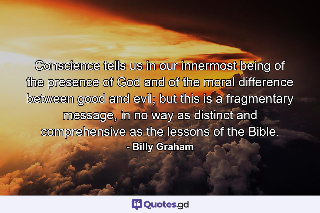 Conscience tells us in our innermost being of the presence of God and of the moral difference between good and evil; but this is a fragmentary message, in no way as distinct and comprehensive as the lessons of the Bible. - Quote by Billy Graham