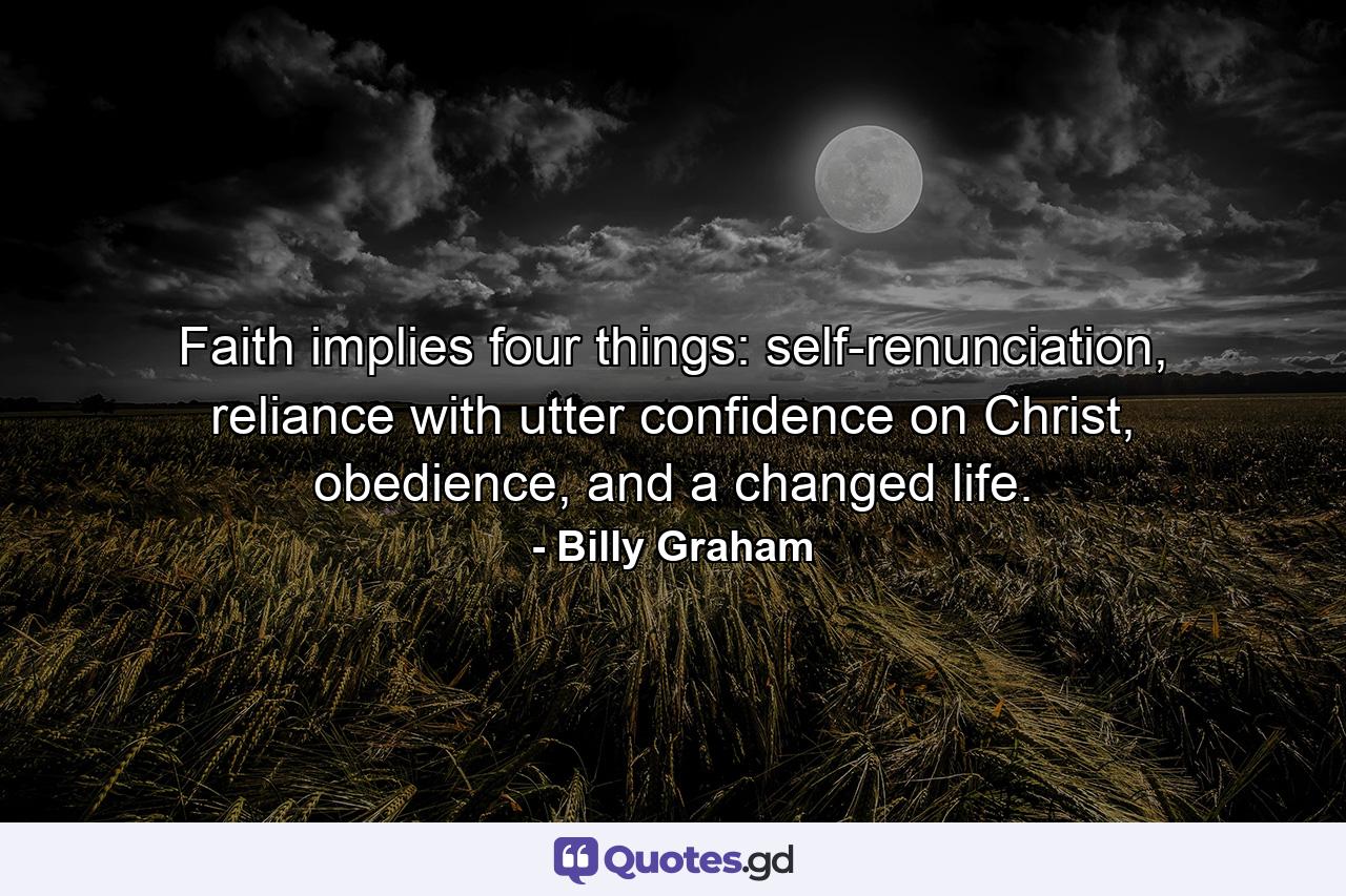 Faith implies four things: self-renunciation, reliance with utter confidence on Christ, obedience, and a changed life. - Quote by Billy Graham