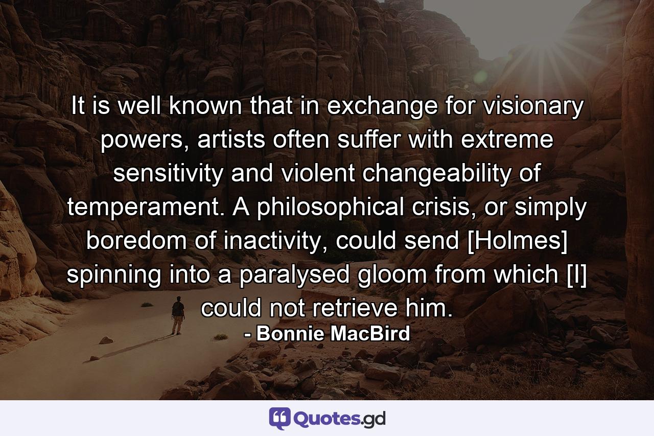 It is well known that in exchange for visionary powers, artists often suffer with extreme sensitivity and violent changeability of temperament. A philosophical crisis, or simply boredom of inactivity, could send [Holmes] spinning into a paralysed gloom from which [I] could not retrieve him. - Quote by Bonnie MacBird