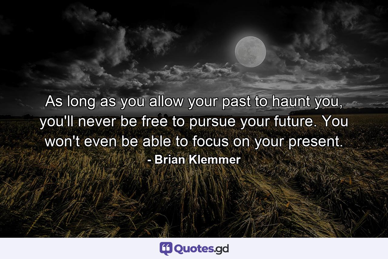 As long as you allow your past to haunt you, you'll never be free to pursue your future. You won't even be able to focus on your present. - Quote by Brian Klemmer