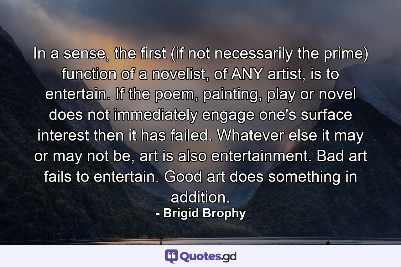 In a sense, the first (if not necessarily the prime) function of a novelist, of ANY artist, is to entertain. If the poem, painting, play or novel does not immediately engage one's surface interest then it has failed. Whatever else it may or may not be, art is also entertainment. Bad art fails to entertain. Good art does something in addition. - Quote by Brigid Brophy