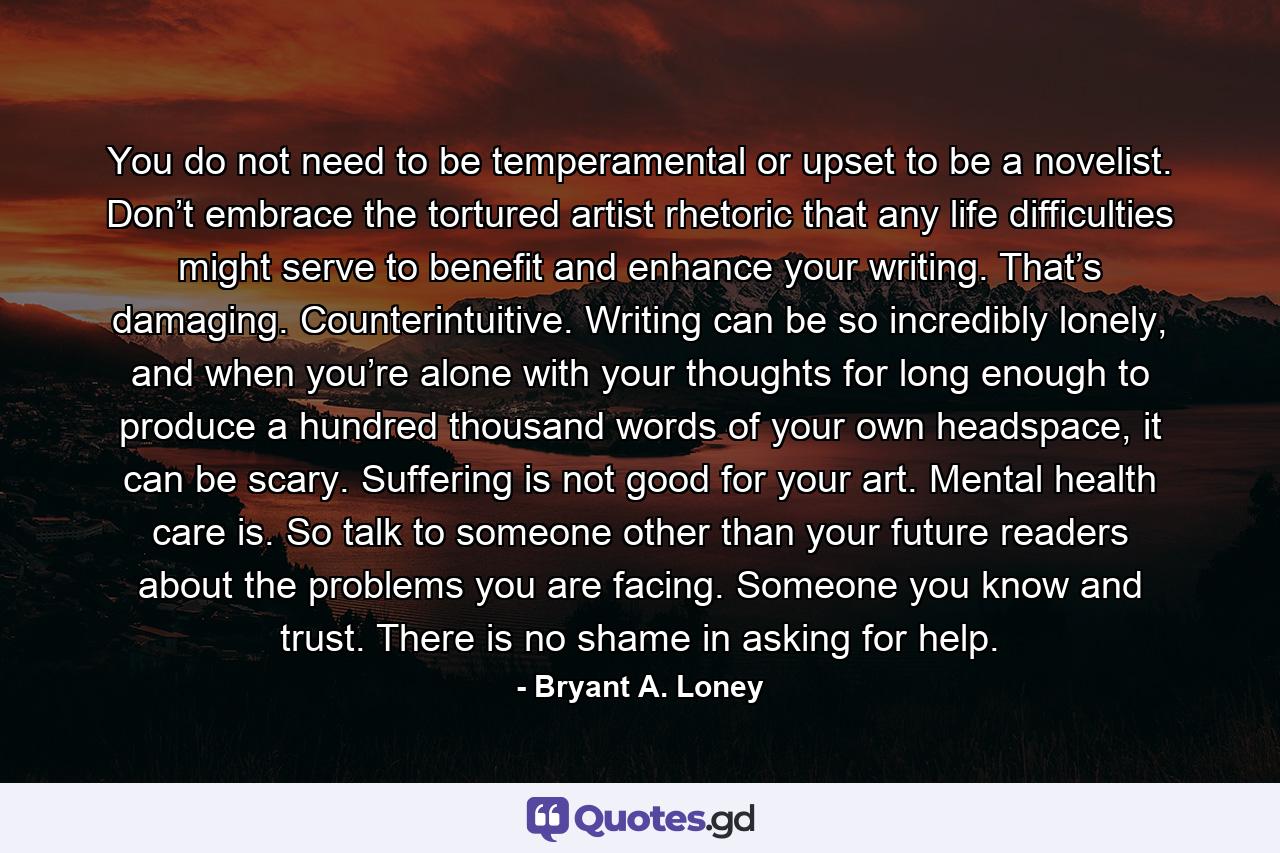 You do not need to be temperamental or upset to be a novelist. Don’t embrace the tortured artist rhetoric that any life difficulties might serve to benefit and enhance your writing. That’s damaging. Counterintuitive. Writing can be so incredibly lonely, and when you’re alone with your thoughts for long enough to produce a hundred thousand words of your own headspace, it can be scary. Suffering is not good for your art. Mental health care is. So talk to someone other than your future readers about the problems you are facing. Someone you know and trust. There is no shame in asking for help. - Quote by Bryant A. Loney