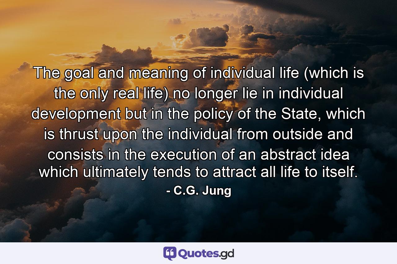 The goal and meaning of individual life (which is the only real life) no longer lie in individual development but in the policy of the State, which is thrust upon the individual from outside and consists in the execution of an abstract idea which ultimately tends to attract all life to itself. - Quote by C.G. Jung