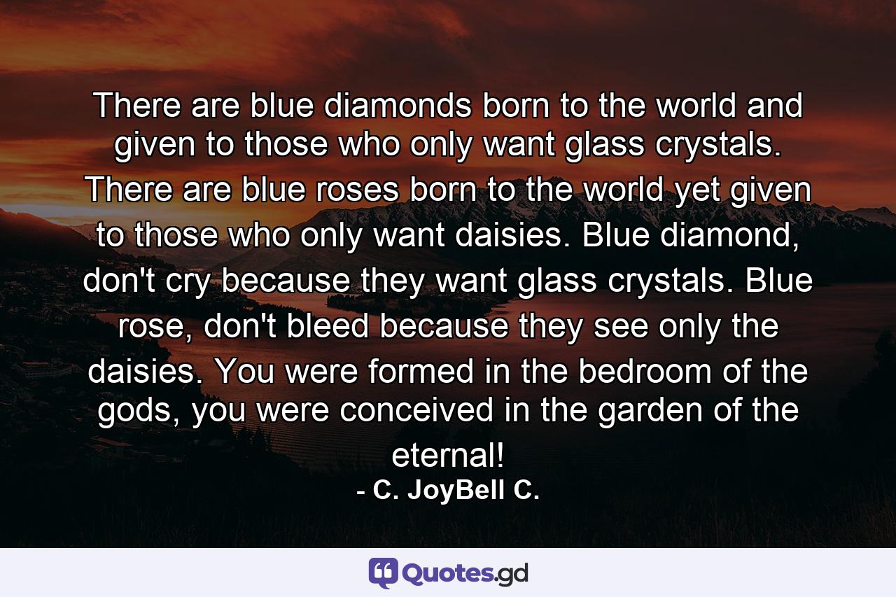 There are blue diamonds born to the world and given to those who only want glass crystals. There are blue roses born to the world yet given to those who only want daisies. Blue diamond, don't cry because they want glass crystals. Blue rose, don't bleed because they see only the daisies. You were formed in the bedroom of the gods, you were conceived in the garden of the eternal! - Quote by C. JoyBell C.