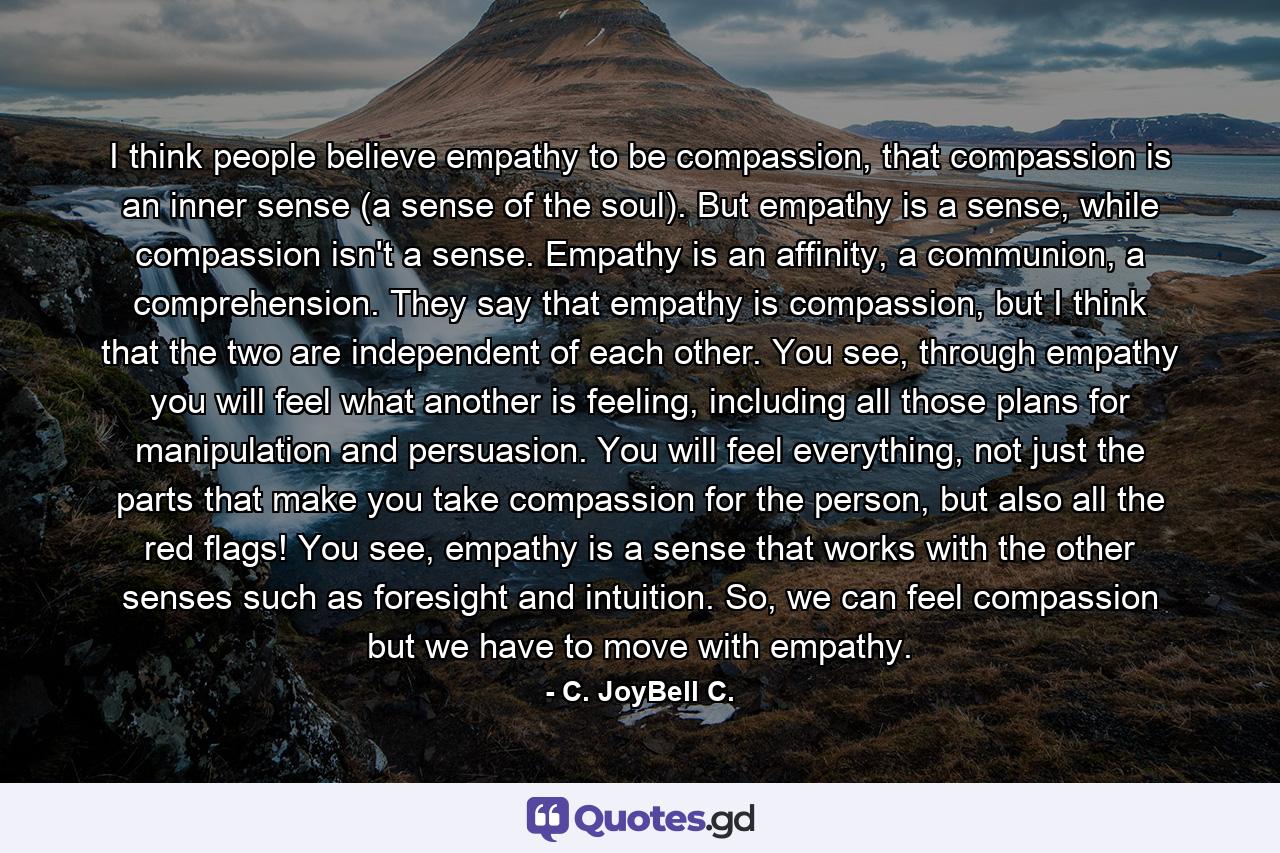 I think people believe empathy to be compassion, that compassion is an inner sense (a sense of the soul). But empathy is a sense, while compassion isn't a sense. Empathy is an affinity, a communion, a comprehension. They say that empathy is compassion, but I think that the two are independent of each other. You see, through empathy you will feel what another is feeling, including all those plans for manipulation and persuasion. You will feel everything, not just the parts that make you take compassion for the person, but also all the red flags! You see, empathy is a sense that works with the other senses such as foresight and intuition. So, we can feel compassion but we have to move with empathy. - Quote by C. JoyBell C.