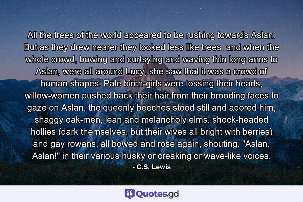 All the trees of the world appeared to be rushing towards Aslan. But as they drew nearer they looked less like trees, and when the whole crowd, bowing and curtsying and waving thin long arms to Aslan, were all around Lucy, she saw that it was a crowd of human shapes. Pale birch-girls were tossing their heads, willow-women pushed back their hair from their brooding faces to gaze on Aslan, the queenly beeches stood still and adored him, shaggy oak-men, lean and melancholy elms, shock-headed hollies (dark themselves, but their wives all bright with berries) and gay rowans, all bowed and rose again, shouting, 
