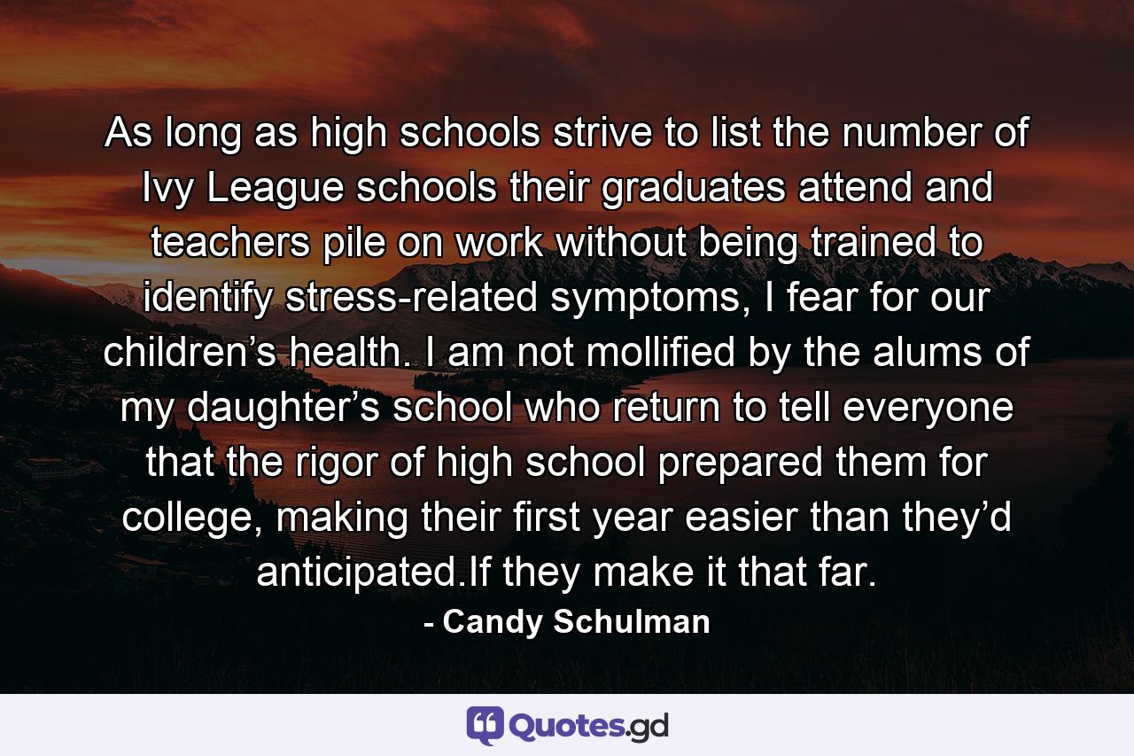 As long as high schools strive to list the number of Ivy League schools their graduates attend and teachers pile on work without being trained to identify stress-related symptoms, I fear for our children’s health. I am not mollified by the alums of my daughter’s school who return to tell everyone that the rigor of high school prepared them for college, making their first year easier than they’d anticipated.If they make it that far. - Quote by Candy Schulman