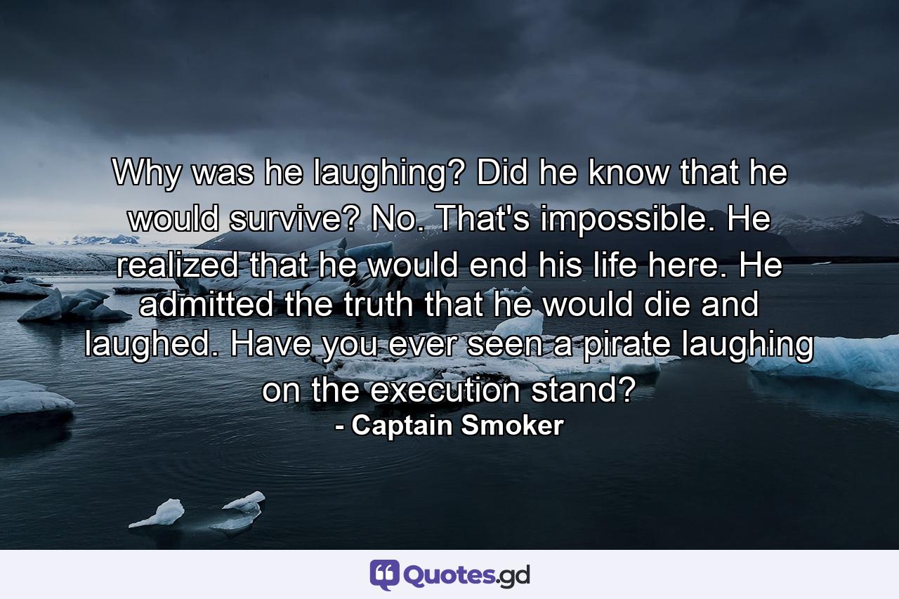 Why was he laughing? Did he know that he would survive? No. That's impossible. He realized that he would end his life here. He admitted the truth that he would die and laughed. Have you ever seen a pirate laughing on the execution stand? - Quote by Captain Smoker