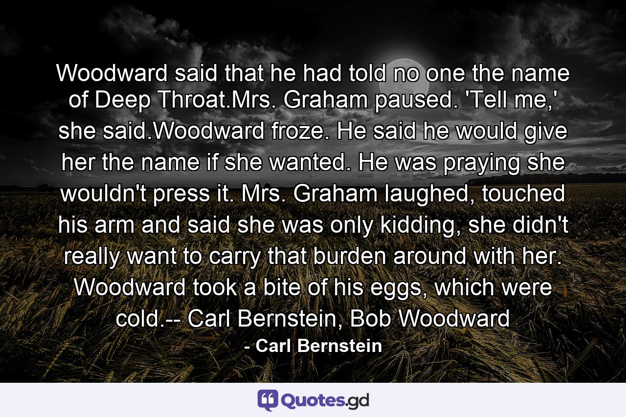 Woodward said that he had told no one the name of Deep Throat.Mrs. Graham paused. 'Tell me,' she said.Woodward froze. He said he would give her the name if she wanted. He was praying she wouldn't press it. Mrs. Graham laughed, touched his arm and said she was only kidding, she didn't really want to carry that burden around with her. Woodward took a bite of his eggs, which were cold.-- Carl Bernstein, Bob Woodward - Quote by Carl Bernstein