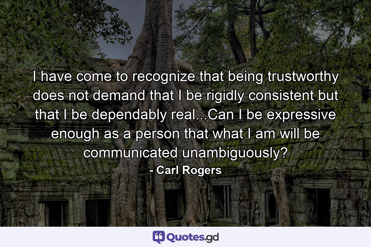 I have come to recognize that being trustworthy does not demand that I be rigidly consistent but that I be dependably real...Can I be expressive enough as a person that what I am will be communicated unambiguously? - Quote by Carl Rogers