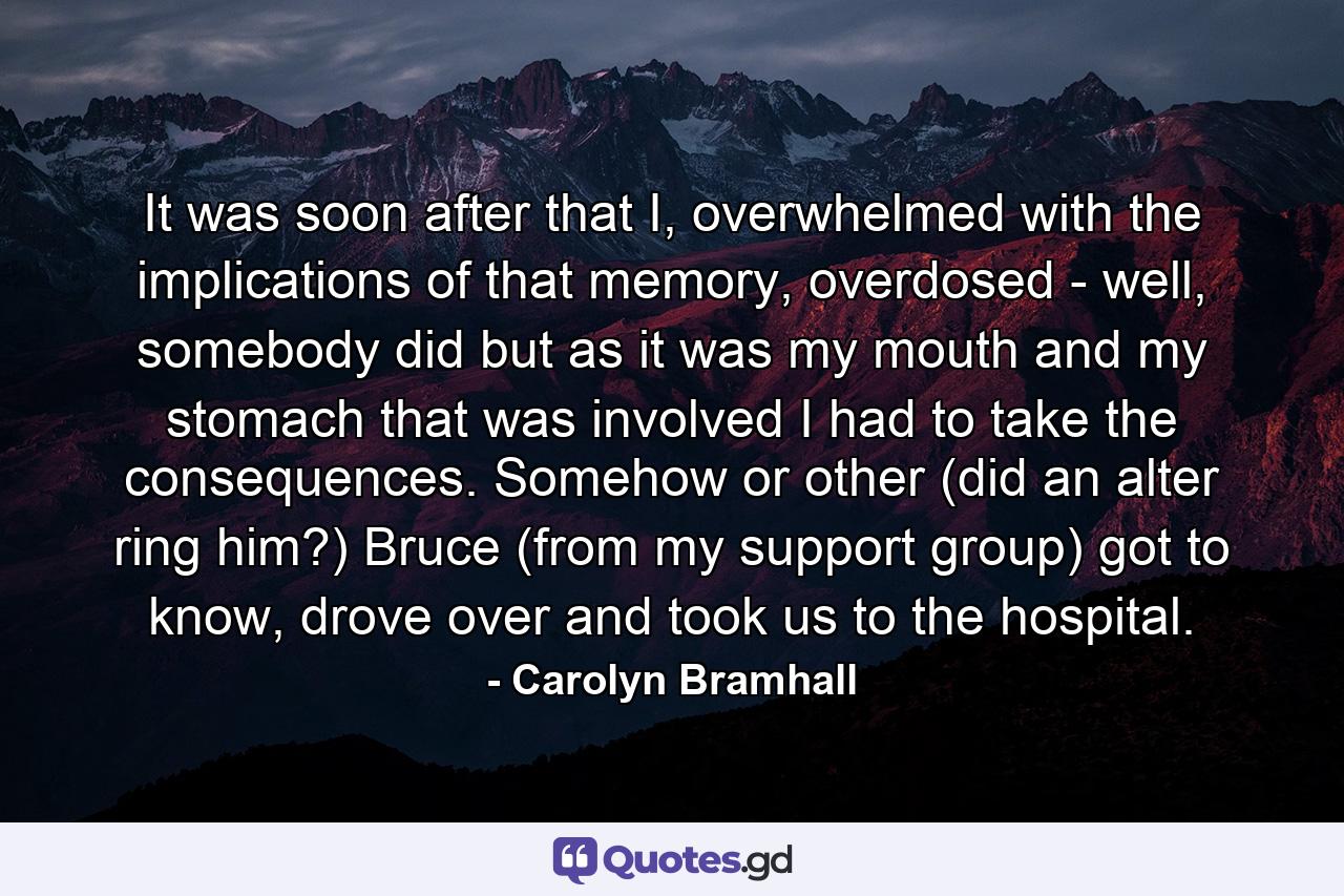 It was soon after that I, overwhelmed with the implications of that memory, overdosed - well, somebody did but as it was my mouth and my stomach that was involved I had to take the consequences. Somehow or other (did an alter ring him?) Bruce (from my support group) got to know, drove over and took us to the hospital. - Quote by Carolyn Bramhall