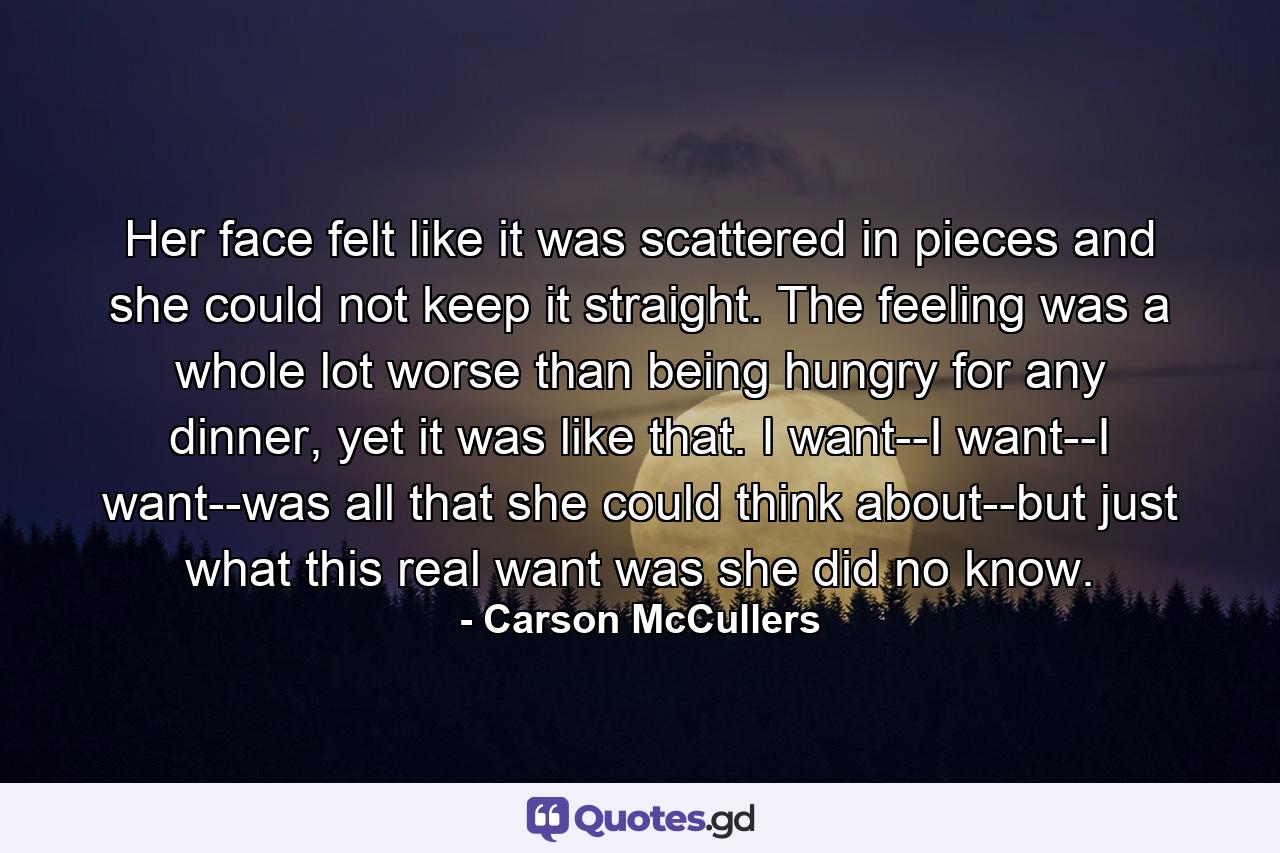 Her face felt like it was scattered in pieces and she could not keep it straight. The feeling was a whole lot worse than being hungry for any dinner, yet it was like that. I want--I want--I want--was all that she could think about--but just what this real want was she did no know. - Quote by Carson McCullers